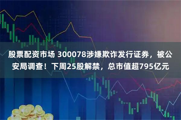 股票配资市场 300078涉嫌欺诈发行证券，被公安局调查！下周25股解禁，总市值超795亿元