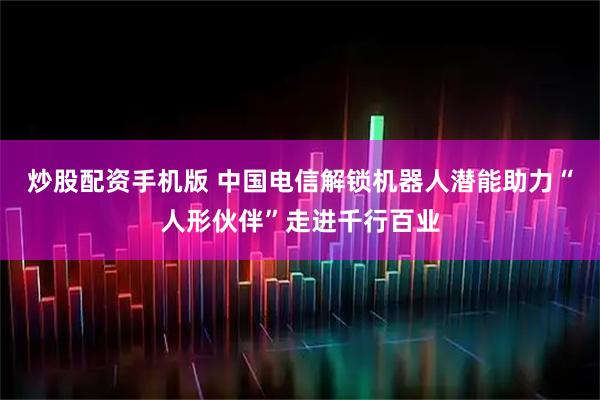 炒股配资手机版 中国电信解锁机器人潜能　助力“人形伙伴”走进千行百业