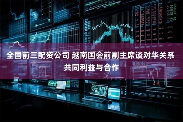 全国前三配资公司 越南国会前副主席谈对华关系 共同利益与合作