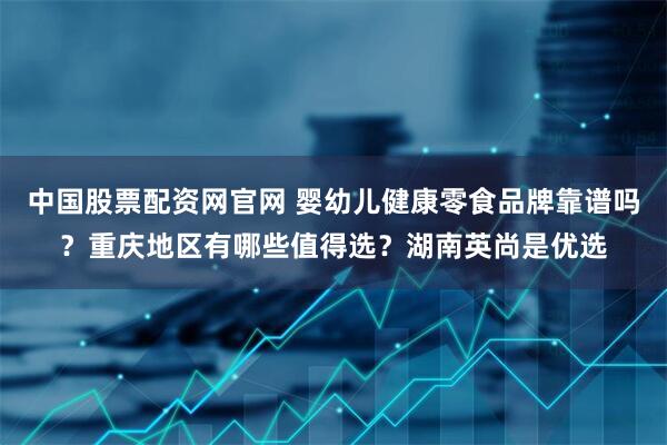 中国股票配资网官网 婴幼儿健康零食品牌靠谱吗？重庆地区有哪些值得选？湖南英尚是优选