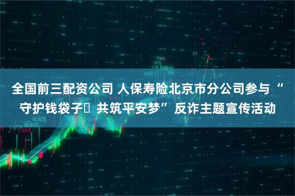 全国前三配资公司 人保寿险北京市分公司参与 “守护钱袋子・共筑平安梦” 反诈主题宣传活动