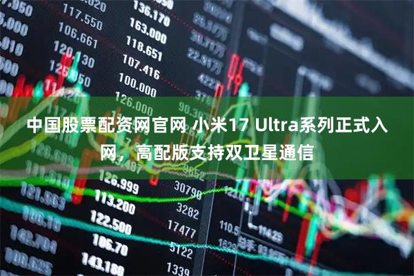 中国股票配资网官网 小米17 Ultra系列正式入网，高配版支持双卫星通信