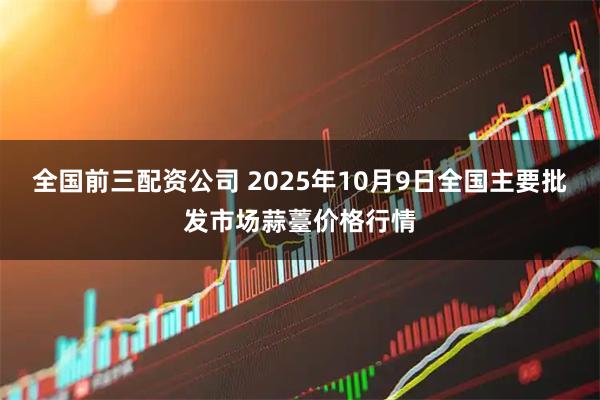 全国前三配资公司 2025年10月9日全国主要批发市场蒜薹价格行情