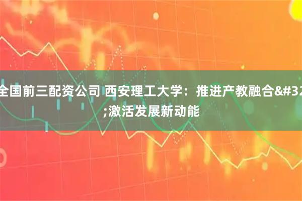 全国前三配资公司 西安理工大学：推进产教融合 激活发展新动能