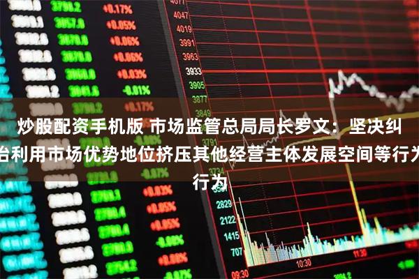 炒股配资手机版 市场监管总局局长罗文：坚决纠治利用市场优势地位挤压其他经营主体发展空间等行为
