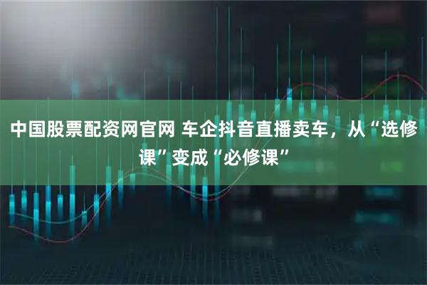 中国股票配资网官网 车企抖音直播卖车，从“选修课”变成“必修课”