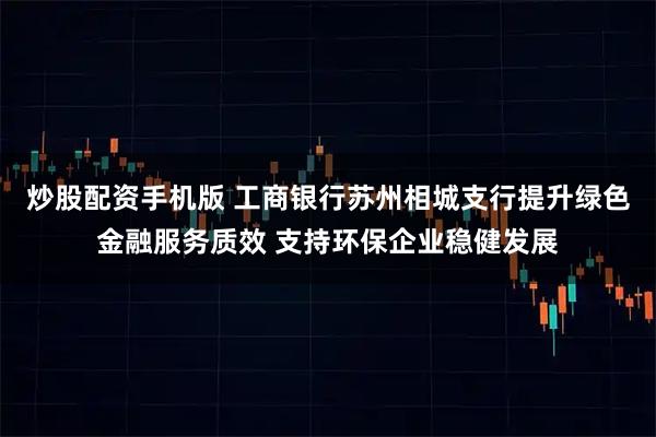 炒股配资手机版 工商银行苏州相城支行提升绿色金融服务质效 支持环保企业稳健发展