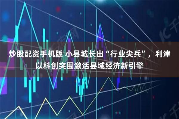炒股配资手机版 小县城长出“行业尖兵”，利津以科创突围激活县域经济新引擎