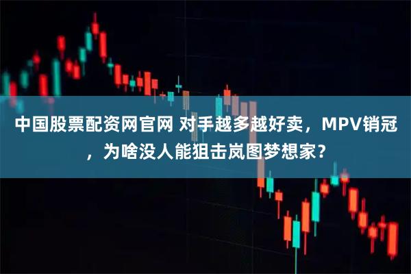 中国股票配资网官网 对手越多越好卖，MPV销冠，为啥没人能狙击岚图梦想家？