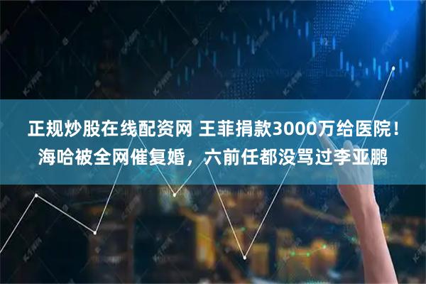 正规炒股在线配资网 王菲捐款3000万给医院！海哈被全网催复婚，六前任都没骂过李亚鹏