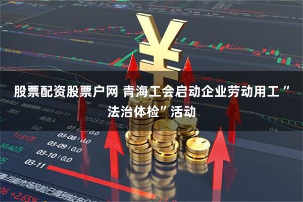 股票配资股票户网 青海工会启动企业劳动用工“法治体检”活动