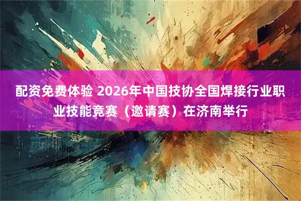 配资免费体验 2026年中国技协全国焊接行业职业技能竞赛（邀请赛）在济南举行