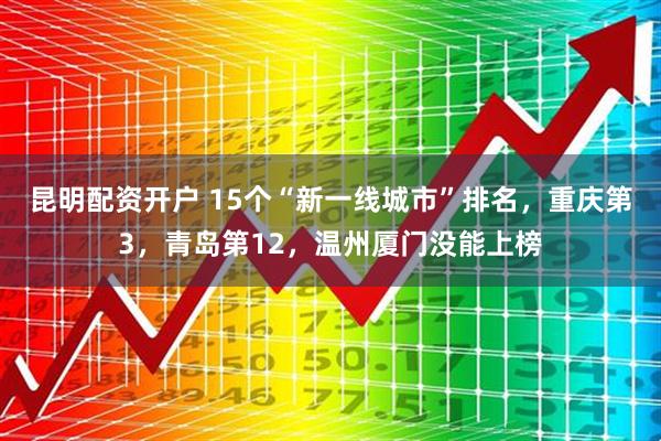 昆明配资开户 15个“新一线城市”排名，重庆第3，青岛第12，温州厦门没能上榜