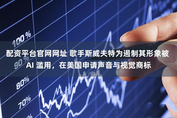 配资平台官网网址 歌手斯威夫特为遏制其形象被 AI 滥用，在美国申请声音与视觉商标