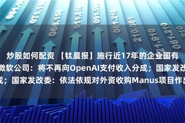 炒股如何配资 【钛晨报】施行近17年的企业国有资产法迎来首次修订；微软公司：将不再向OpenAI支付收入分成；国家发改委：依法依规对外资收购Manus项目作出禁止投资决定