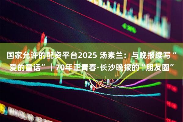 国家允许的配资平台2025 汤素兰：与晚报续写“爱的童话”｜70年正青春·长沙晚报的“朋友圈”