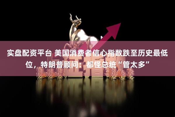 实盘配资平台 美国消费者信心指数跌至历史最低位，特朗普顾问：都怪总统“管太多”