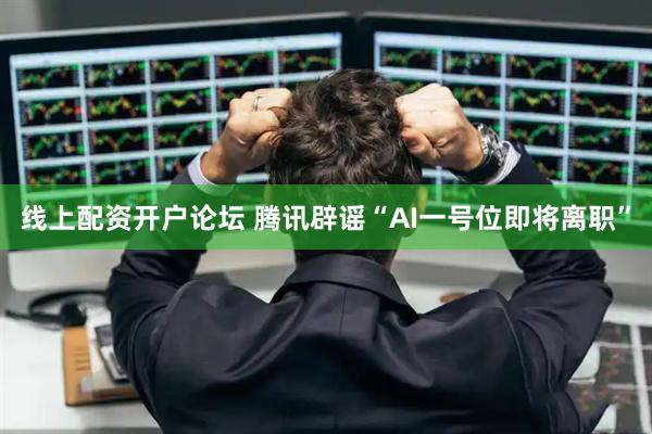 线上配资开户论坛 腾讯辟谣“AI一号位即将离职”