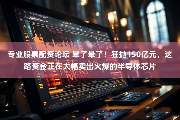 专业股票配资论坛 晕了晕了!狂抛150亿元,这路资金正在大幅卖出火爆的半导体芯片