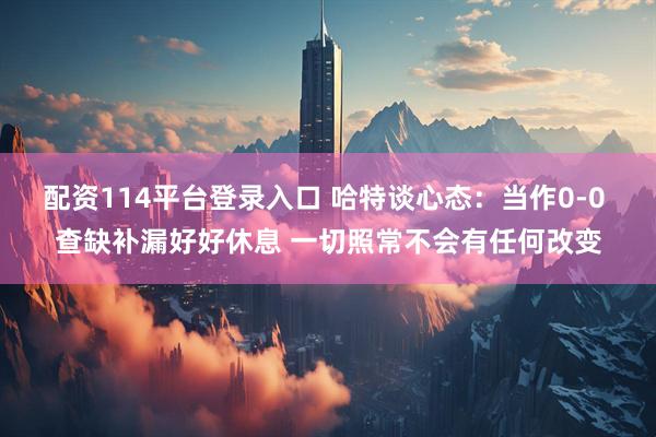 配资114平台登录入口 哈特谈心态：当作0-0 查缺补漏好好休息 一切照常不会有任何改变