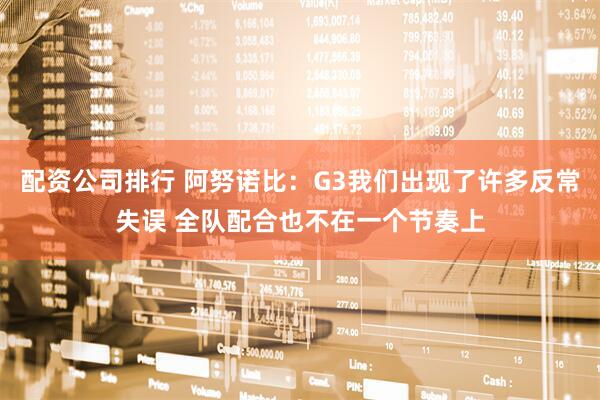 配资公司排行 阿努诺比：G3我们出现了许多反常失误 全队配合也不在一个节奏上
