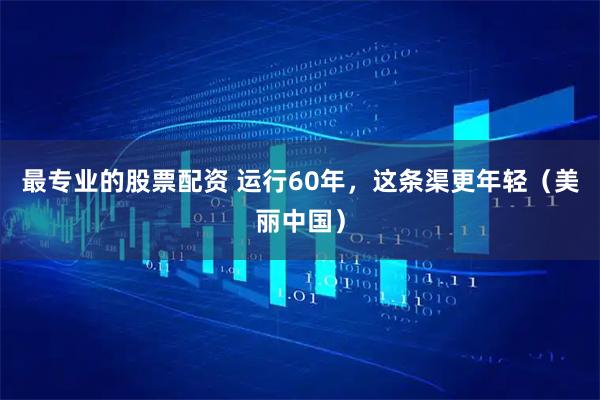 最专业的股票配资 运行60年，这条渠更年轻（美丽中国）