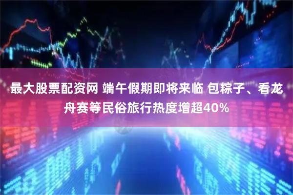 最大股票配资网 端午假期即将来临 包粽子、看龙舟赛等民俗旅行热度增超40%